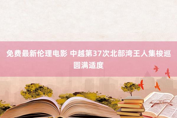 免费最新伦理电影 中越第37次北部湾王人集梭巡圆满适度