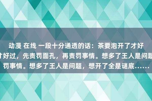 动漫 在线 一段十分通透的话：茶要泡开了才好喝，东说念主要想开了才好过，先责罚面孔，再责罚事情。想多了王人是问题，想开了全是谜底……