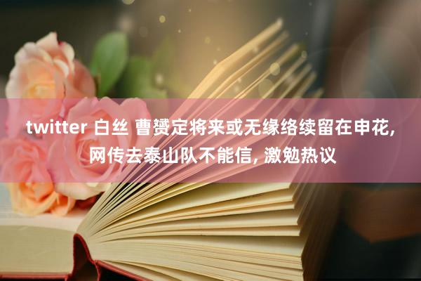 twitter 白丝 曹赟定将来或无缘络续留在申花， 网传去泰山队不能信， 激勉热议