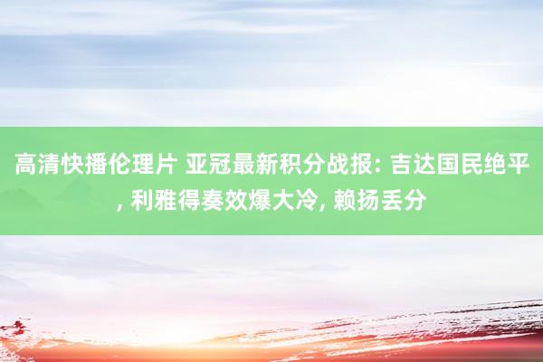 高清快播伦理片 亚冠最新积分战报: 吉达国民绝平， 利雅得奏效爆大冷， 赖扬丢分