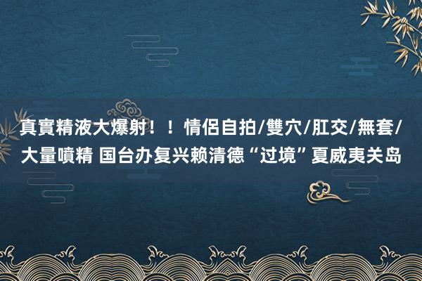 真實精液大爆射！！情侶自拍/雙穴/肛交/無套/大量噴精 国台办复兴赖清德“过境”夏威夷关岛