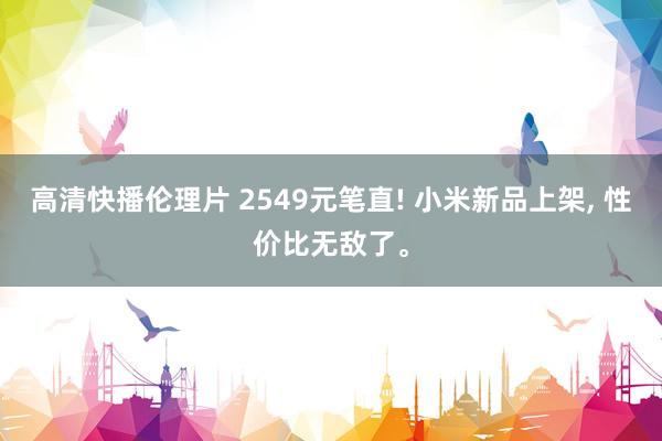 高清快播伦理片 2549元笔直! 小米新品上架， 性价比无敌了。