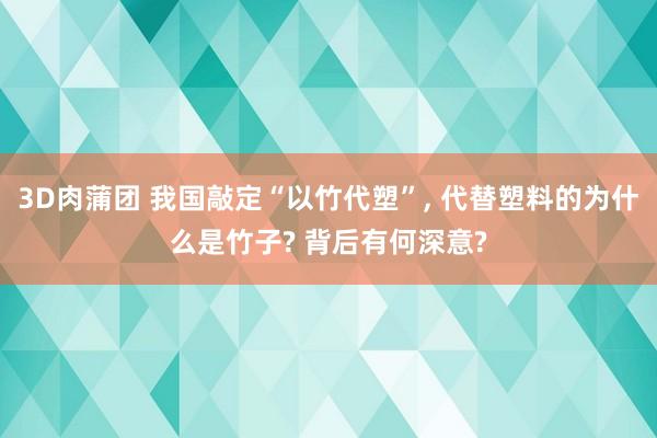 3D肉蒲团 我国敲定“以竹代塑”， 代替塑料的为什么是竹子? 背后有何深意?