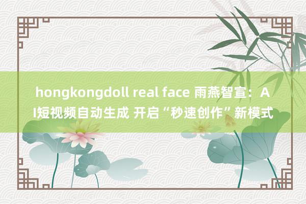 hongkongdoll real face 雨燕智宣：AI短视频自动生成 开启“秒速创作”新模式