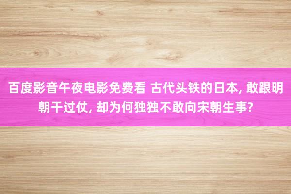 百度影音午夜电影免费看 古代头铁的日本， 敢跟明朝干过仗， 却为何独独不敢向宋朝生事?