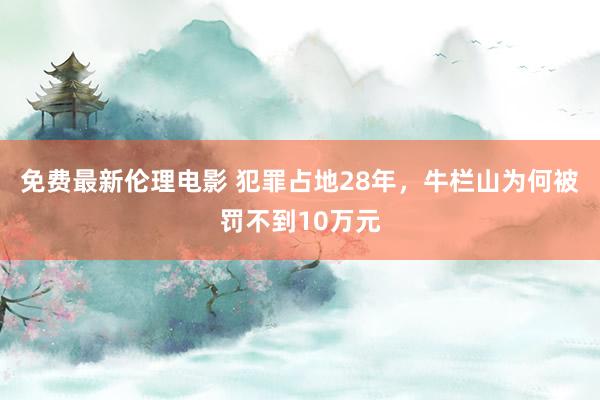 免费最新伦理电影 犯罪占地28年，牛栏山为何被罚不到10万元