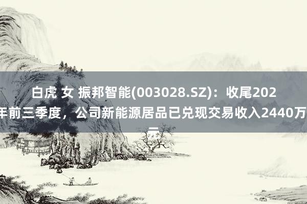 白虎 女 振邦智能(003028.SZ)：收尾2024年前三季度，公司新能源居品已兑现交易收入2440万元