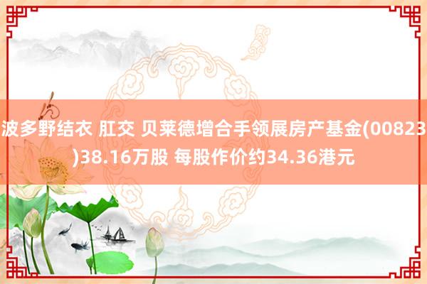 波多野结衣 肛交 贝莱德增合手领展房产基金(00823)38.16万股 每股作价约34.36港元