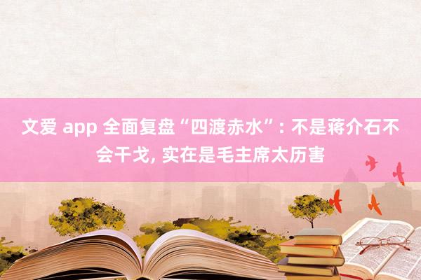 文爱 app 全面复盘“四渡赤水”: 不是蒋介石不会干戈， 实在是毛主席太历害