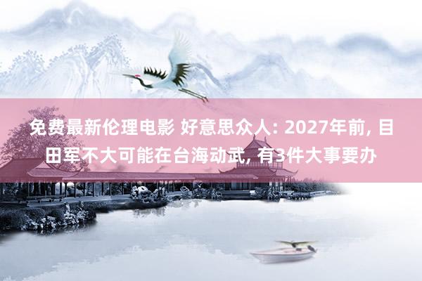 免费最新伦理电影 好意思众人: 2027年前， 目田军不大可能在台海动武， 有3件大事要办