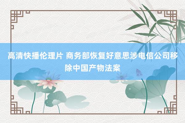 高清快播伦理片 商务部恢复好意思涉电信公司移除中国产物法案