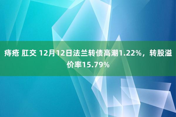 痔疮 肛交 12月12日法兰转债高潮1.22%，转股溢价率15.79%