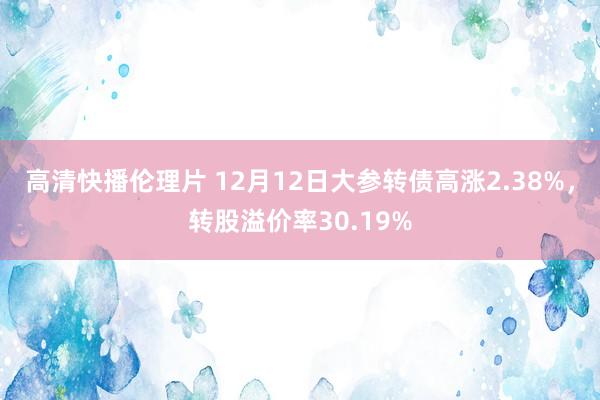 高清快播伦理片 12月12日大参转债高涨2.38%，转股溢价率30.19%