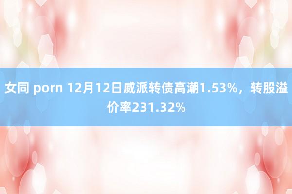 女同 porn 12月12日威派转债高潮1.53%，转股溢价率231.32%