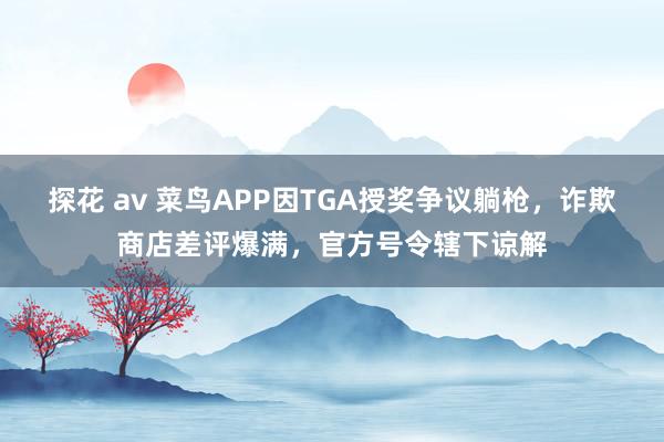 探花 av 菜鸟APP因TGA授奖争议躺枪，诈欺商店差评爆满，官方号令辖下谅解