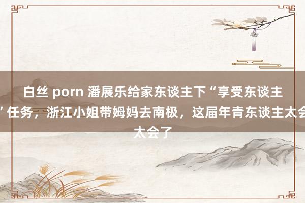 白丝 porn 潘展乐给家东谈主下“享受东谈主生”任务，浙江小姐带姆妈去南极，这届年青东谈主太会了