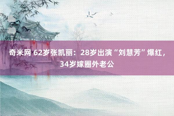 奇米网 62岁张凯丽：28岁出演“刘慧芳”爆红，34岁嫁圈外老公