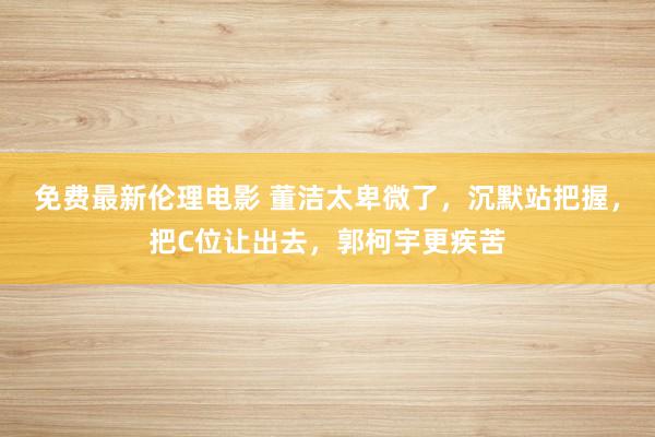 免费最新伦理电影 董洁太卑微了，沉默站把握，把C位让出去，郭柯宇更疾苦