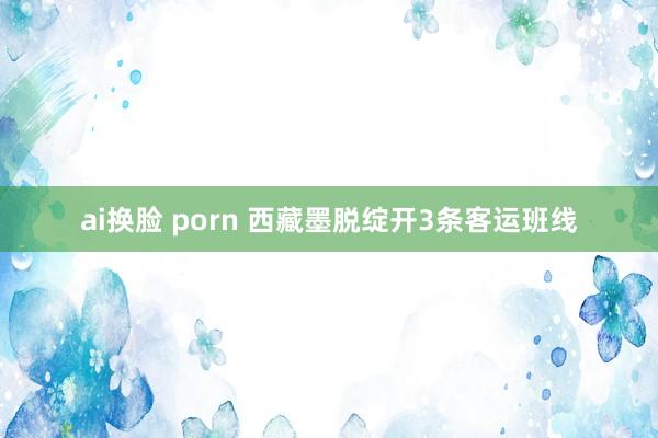 ai换脸 porn 西藏墨脱绽开3条客运班线