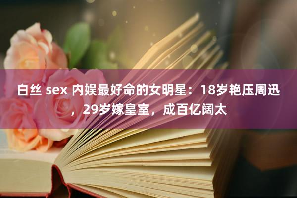 白丝 sex 内娱最好命的女明星：18岁艳压周迅，29岁嫁皇室，成百亿阔太