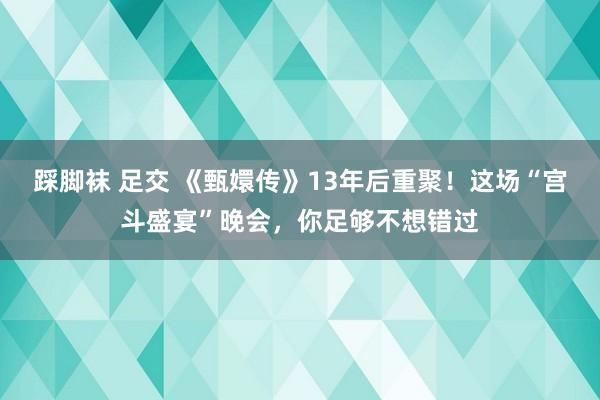 踩脚袜 足交 《甄嬛传》13年后重聚！这场“宫斗盛宴”晚会，你足够不想错过