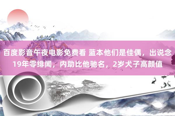 百度影音午夜电影免费看 蓝本他们是佳偶，出说念19年零绯闻，内助比他驰名，2岁犬子高颜值