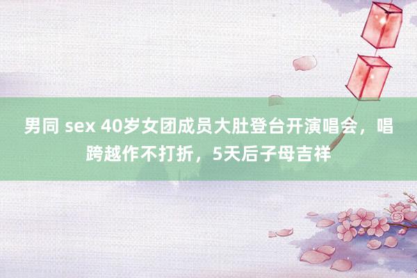 男同 sex 40岁女团成员大肚登台开演唱会，唱跨越作不打折，5天后子母吉祥