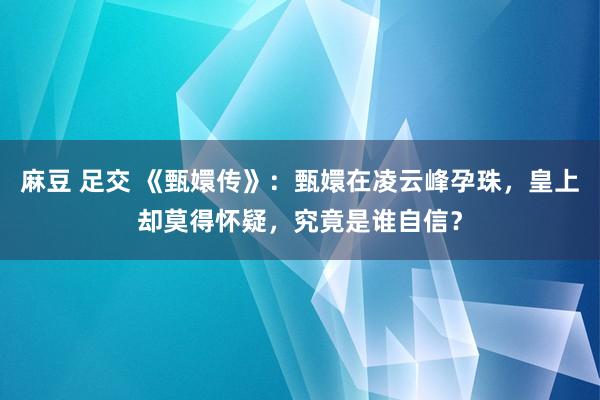 麻豆 足交 《甄嬛传》：甄嬛在凌云峰孕珠，皇上却莫得怀疑，究竟是谁自信？