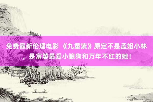 免费最新伦理电影 《九重紫》原定不是孟姐小林，是富婆最爱小狼狗和万年不红的她！