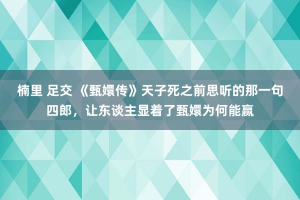 楠里 足交 《甄嬛传》天子死之前思听的那一句四郎，让东谈主显着了甄嬛为何能赢