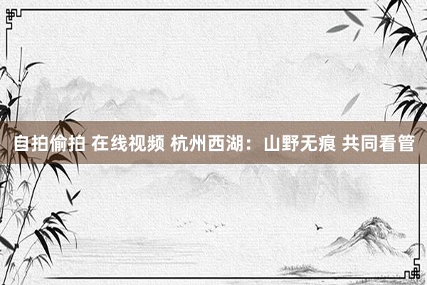 自拍偷拍 在线视频 杭州西湖：山野无痕 共同看管