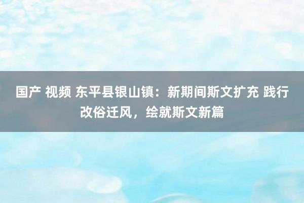 国产 视频 东平县银山镇：新期间斯文扩充 践行改俗迁风，绘就斯文新篇