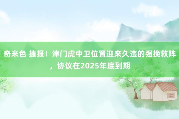 奇米色 捷报！津门虎中卫位置迎来久违的强挽救阵，协议在2025年底到期