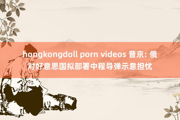 hongkongdoll porn videos 普京: 俄对好意思国拟部署中程导弹示意担忧