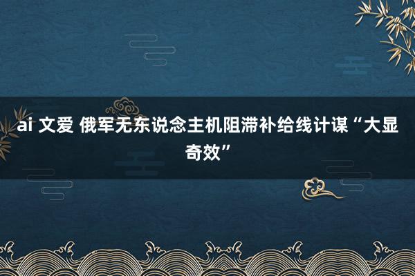 ai 文爱 俄军无东说念主机阻滞补给线计谋“大显奇效”