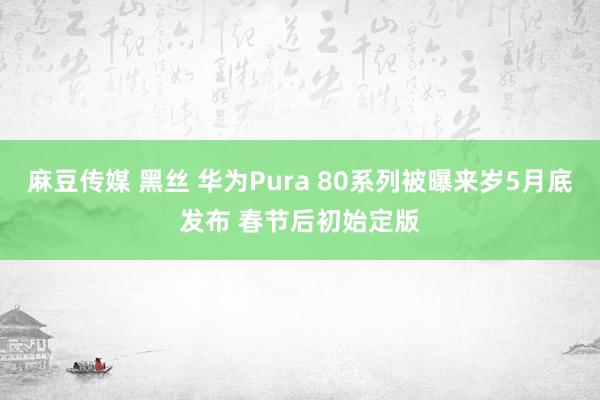 麻豆传媒 黑丝 华为Pura 80系列被曝来岁5月底发布 春节后初始定版