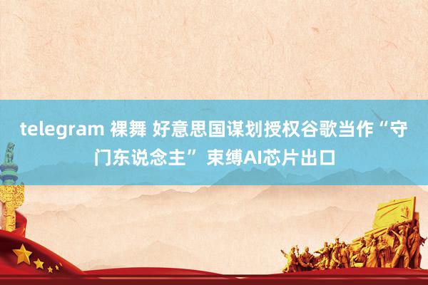 telegram 裸舞 好意思国谋划授权谷歌当作“守门东说念主” 束缚AI芯片出口