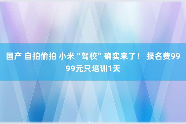 国产 自拍偷拍 小米“驾校”确实来了！ 报名费9999元只培训1天