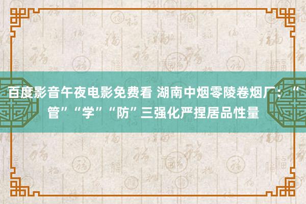 百度影音午夜电影免费看 湖南中烟零陵卷烟厂：“管”“学”“防”三强化严捏居品性量