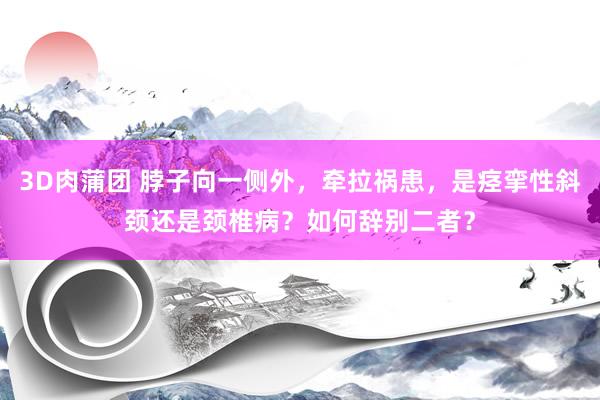 3D肉蒲团 脖子向一侧外，牵拉祸患，是痉挛性斜颈还是颈椎病？如何辞别二者？