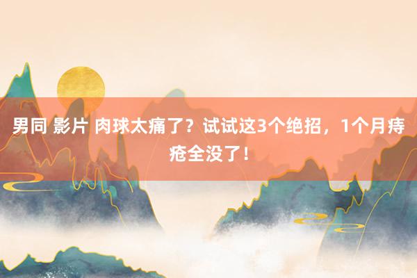 男同 影片 肉球太痛了？试试这3个绝招，1个月痔疮全没了！