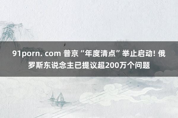 91porn. com 普京“年度清点”举止启动! 俄罗斯东说念主已提议超200万个问题