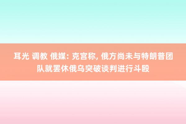 耳光 调教 俄媒: 克宫称， 俄方尚未与特朗普团队就罢休俄乌突破谈判进行斗殴