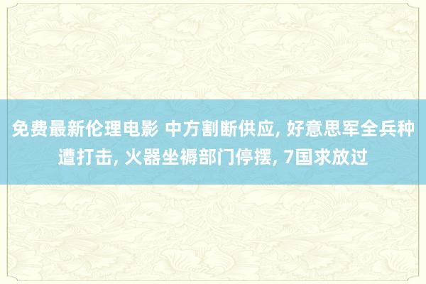 免费最新伦理电影 中方割断供应， 好意思军全兵种遭打击， 火器坐褥部门停摆， 7国求放过