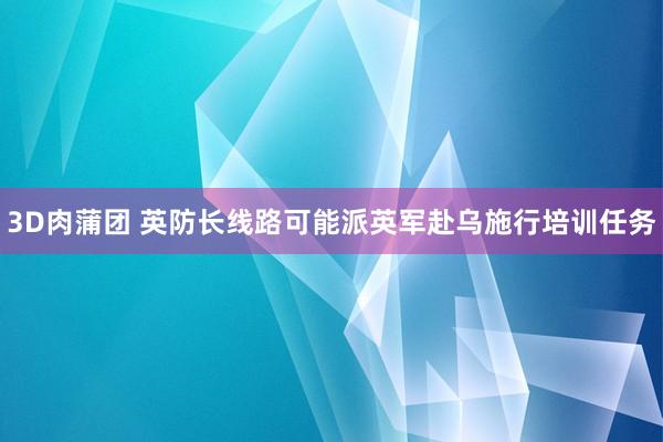 3D肉蒲团 英防长线路可能派英军赴乌施行培训任务