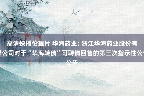 高清快播伦理片 华海药业: 浙江华海药业股份有限公司对于“华海转债”可聘请回售的第三次指示性公告