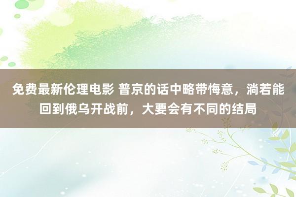 免费最新伦理电影 普京的话中略带悔意，淌若能回到俄乌开战前，大要会有不同的结局