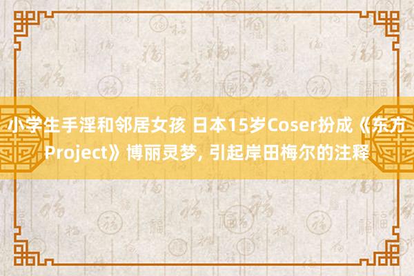 小学生手淫和邻居女孩 日本15岁Coser扮成《东方Project》博丽灵梦， 引起岸田梅尔的注释