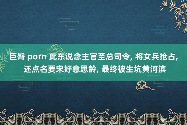 巨臀 porn 此东说念主官至总司令， 将女兵抢占， 还点名要宋好意思龄， 最终被生坑黄河滨