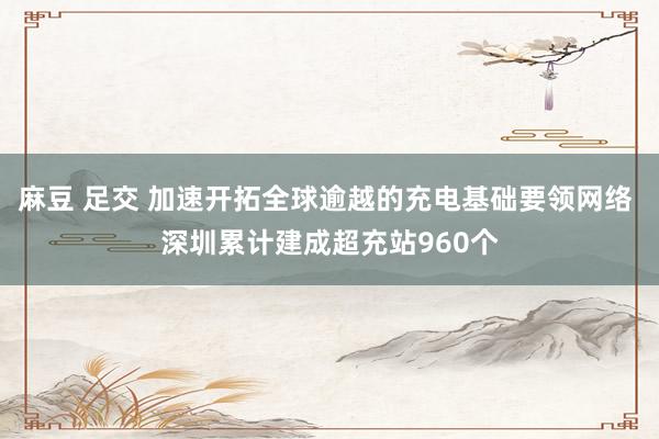 麻豆 足交 加速开拓全球逾越的充电基础要领网络 深圳累计建成超充站960个